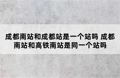 成都南站和成都站是一个站吗 成都南站和高铁南站是同一个站吗